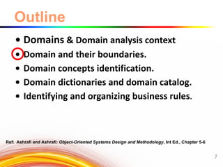 Outline
• Domains & Domain analysis context
• Domain and their boundaries.
• Domain concepts identification.
• Domain dictionaries and domain catalog.
• Identifying and organizing business rules.
7
Ref: Ashrafi and Ashrafi: Object-Oriented Systems Design and Methodology, Int Ed., Chapter 5-6
 