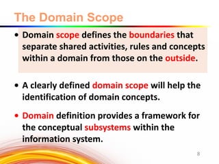 The Domain Scope
• Domain scope defines the boundaries that
separate shared activities, rules and concepts
within a domain from those on the outside.
• A clearly defined domain scope will help the
identification of domain concepts.
• Domain definition provides a framework for
the conceptual subsystems within the
information system.
8
 
