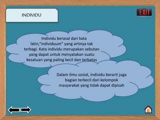 INDIVIDU 
Individu berasal dari kata 
latin,“individuum” yang artinya tak 
terbagi. Kata individu merupakan sebutan 
yang dapat untuk menyatakan suatu 
kesatuan yang paling kecil dan terbatas 
Dalam ilmu sosial, individu berarti juga 
bagian terkecil dari kelompok 
masyarakat yang tidak dapat dipisah 
 