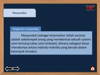 Masyarakat 
Pengertian masyarakat 
Masyarakat (sebagai terjemahan istilah society) 
adalah sekelompok orang yang membentuk sebuah system 
semi tertutup (atau semi terbuka), dimana sebagian besar 
interaksinya antara individu-individu yang berada dalam 
kelompok tersebut. 
 