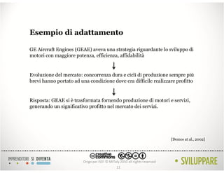 Esempio di adattamento

GE Aircraft Engines (GEAE) aveva una strategia riguardante lo sviluppo di
motori con maggiore potenza, efficienza, affidabilità


Evoluzione del mercato: concorrenza dura e cicli di produzione sempre più
brevi hanno portato ad una condizione dove era difficile realizzare profitto


Risposta: GEAE si è trasformata fornendo produzione di motori e servizi,
generando un significativo profitto nel mercato dei servizi.




                                                                 [Demos at al., 2002]




                                        11
 