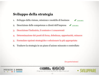 Sviluppo della strategia
1. Sviluppo della visione, missione e modello di business              ✔ (IDEARE)
2. Descrizione delle competenze e clienti dell’impresa          ✔ (IDEARE)
3. Descrizione l’industria, il contesto e i concorrenti

4. Determinazione dei punti di forza, debolezza, opportunità, minacce

5. Formulare opzioni strategiche e selezionare la più appropriata

6. Tradurre la strategia in un piano d’azione misurato e controllato




                                                          (In questa lezione)




                                         12
 