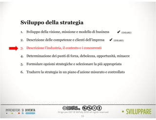 Sviluppo della strategia
1. Sviluppo della visione, missione e modello di business        ✔ (IDEARE)
2. Descrizione delle competenze e clienti dell’impresa      ✔ (IDEARE)
3. Descrizione l’industria, il contesto e i concorrenti

4. Determinazione dei punti di forza, debolezza, opportunità, minacce

5. Formulare opzioni strategiche e selezionare la più appropriata

6. Tradurre la strategia in un piano d’azione misurato e controllato




                                         13
 