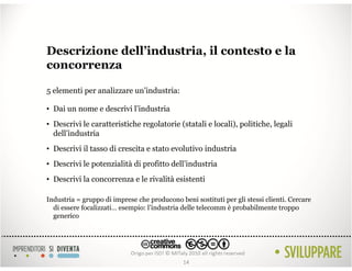 Descrizione dell’industria, il contesto e la
concorrenza

5 elementi per analizzare un’industria:

• Dai un nome e descrivi l’industria
• Descrivi le caratteristiche regolatorie (statali e locali), politiche, legali
  dell’industria
• Descrivi il tasso di crescita e stato evolutivo industria
• Descrivi le potenzialità di profitto dell’industria
• Descrivi la concorrenza e le rivalità esistenti

Industria = gruppo di imprese che producono beni sostituti per gli stessi clienti. Cercare
  di essere focalizzati… esempio: l’industria delle telecomm è probabilmente troppo
  generico




                                              14
 