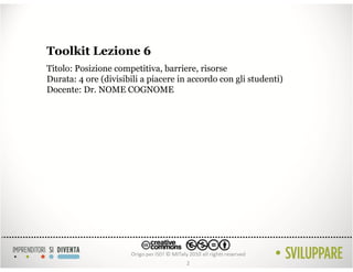 Toolkit Lezione 6
Titolo: Posizione competitiva, barriere, risorse
Durata: 4 ore (divisibili a piacere in accordo con gli studenti)
Docente: Dr. NOME COGNOME




                                     2
 