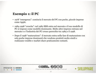 Esempio 1: il PC
• 1978 “emergenza”: comincia il mercato del PC con poche, piccole imprese
  come Apple.
• 1984-1998 “crescita”: nel 1982 IBM entra nel mercato e il suo modello di
  PC si impone come modello dominante. Molte altre imprese entrano nel
  mercato e e l’industria dei PC cresce parecchio tra 1984 e il 1998.
• Dopo il 1998 “maturazione”: il mercato entra nella fase di maturazione con
  solo poche imprese dominanti che vendono prodotti molto simili e
  realizzano vendite e market share praticamente costanti.




                                       20
 
