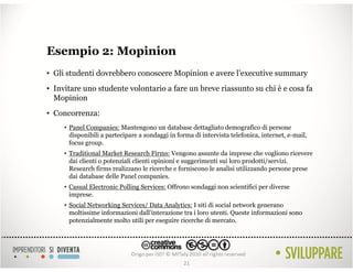 Esempio 2: Mopinion
• Gli studenti dovrebbero conoscere Mopinion e avere l’executive summary
• Invitare uno studente volontario a fare un breve riassunto su chi è e cosa fa
  Mopinion
• Concorrenza:
     • Panel Companies: Mantengono un database dettagliato demografico di persone
       disponibili a partecipare a sondaggi in forma di intervista telefonica, internet, e-mail,
       focus group.
     • Traditional Market Research Firms: Vengono assunte da imprese che vogliono ricevere
       dai clienti o potenziali clienti opinioni e suggerimenti sui loro prodotti/servizi.
       Research firms realizzano le ricerche e forniscono le analisi utilizzando persone prese
       dai database delle Panel companies.
     • Casual Electronic Polling Services: Offrono sondaggi non scientifici per diverse
       imprese.
     • Social Networking Services/ Data Analytics: I siti di social network generano
       moltissime informazioni dall’interazione tra i loro utenti. Queste informazioni sono
       potenzialmente molto utili per eseguire ricerche di mercato.




                                                 21
 