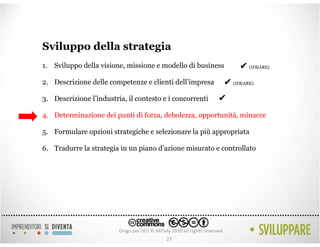Sviluppo della strategia
1. Sviluppo della visione, missione e modello di business       ✔ (IDEARE)
2. Descrizione delle competenze e clienti dell’impresa     ✔ (IDEARE)
3. Descrizione l’industria, il contesto e i concorrenti   ✔
4. Determinazione dei punti di forza, debolezza, opportunità, minacce

5. Formulare opzioni strategiche e selezionare la più appropriata

6. Tradurre la strategia in un piano d’azione misurato e controllato




                                         27
 