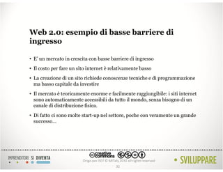 Web 2.0: esempio di basse barriere di
ingresso

• E’ un mercato in crescita con basse barriere di ingresso
• Il costo per fare un sito internet è relativamente basso
• La creazione di un sito richiede conoscenze tecniche e di programmazione
  ma basso capitale da investire
• Il mercato è teoricamente enorme e facilmente raggiungibile: i siti internet
  sono automaticamente accessibili da tutto il mondo, senza bisogno di un
  canale di distribuzione fisica.
• Di fatto ci sono molte start-up nel settore, poche con veramente un grande
  successo…




                                         32
 