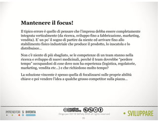 Mantenere il focus!
Il tipico errore è quello di pensare che l’impresa debba essere completamente
integrata verticalmente (da ricerca, sviluppo fino a fabbricazione, marketing,
vendita). E’ un po’ il sogno di partire da niente ed arrivare fino allo
stabilimento fisico industriale che produce il prodotto, lo inscatola e lo
distribuisce…
Non c’è niente di più sbagliato, se le competenze di un team stanno nella
ricerca e sviluppo di nuovi medicinali, perché il team dovrebbe “perdere
tempo” occupandosi di cose dove non ha esperienza (logistica, regolatorie,
marketing, vendita etc…) e che richiedono molto tempo?
La soluzione vincente è spesso quella di focalizzarsi sulle proprie abilità
chiave e poi vendere l’idea a qualche grosso competitor sulla piazza…




                                         35
 