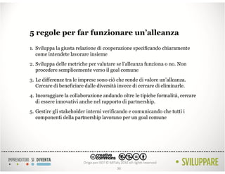 5 regole per far funzionare un’alleanza
1. Sviluppa la giusta relazione di cooperazione specificando chiaramente
   come intendete lavorare insieme
2. Sviluppa delle metriche per valutare se l’alleanza funziona o no. Non
   procedere semplicemente verso il goal comune
3. Le differenze tra le imprese sono ciò che rende di valore un’alleanza.
   Cercare di beneficiare dalle diversità invece di cercare di eliminarle.
4. Incoraggiare la collaborazione andando oltre le tipiche formalità, cercare
   di essere innovativi anche nel rapporto di partnership.
5. Gestire gli stakeholder interni verificando e comunicando che tutti i
   componenti della partnership lavorano per un goal comune




                                         36
 