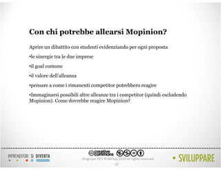 Con chi potrebbe allearsi Mopinion?
Aprire un dibattito con studenti evidenziando per ogni proposta
•le sinergie tra le due imprese
•il goal comune
•il valore dell’alleanza
•pensare a come i rimanenti competitor potrebbero reagire
•Immaginarsi possibili altre alleanze tra i competitor (quindi escludendo
Mopinion). Come dovrebbe reagire Mopinion?




                                       37
 