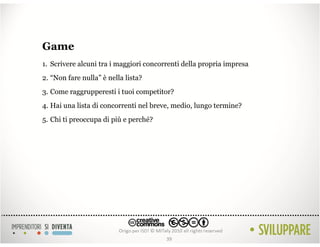 Game
1. Scrivere alcuni tra i maggiori concorrenti della propria impresa
2. “Non fare nulla” è nella lista?
3. Come raggrupperesti i tuoi competitor?
4. Hai una lista di concorrenti nel breve, medio, lungo termine?
5. Chi ti preoccupa di più e perché?




                                        39
 