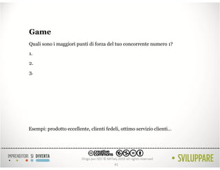 Game
Quali sono i maggiori punti di forza del tuo concorrente numero 1?
1.
2.
3.




Esempi: prodotto eccellente, clienti fedeli, ottimo servizio clienti…




                                         41
 