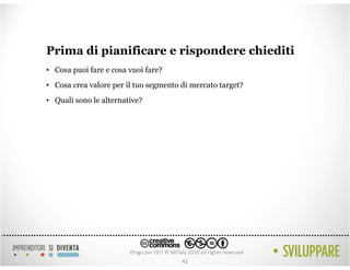Prima di pianificare e rispondere chiediti
• Cosa puoi fare e cosa vuoi fare?
• Cosa crea valore per il tuo segmento di mercato target?
• Quali sono le alternative?




                                       42
 