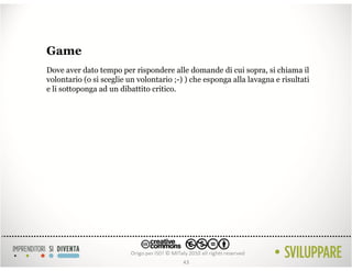 Game
Dove aver dato tempo per rispondere alle domande di cui sopra, si chiama il
volontario (o si sceglie un volontario ;-) ) che esponga alla lavagna e risultati
e li sottoponga ad un dibattito critico.




                                          43
 
