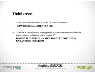 Tipici errori

1. “Non abbiamo concorrenza” QUINDI “non c’è mercato”
     NON NECESSARIAMENTE VERO


2. “Guarda le specifiche del nostro prodotto confrontate con quelle della
   concorrenza… vedi come siamo migliori?”
   DOVE E’ IL CLIENTE? UN MIGLIORE PRODOTTO NON
   GARANTISCE SUCCESSO




                                       44
 