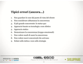 Tipici errori (ancora…)
1. Non guardare le cose dal punto di vista del cliente
2. Non considerare abbastanza la concorrenza
3. Il più grande concorrente: lo status quo
4. Approccio basato su tecnologia e non olistico
5. Approccio statico
6. Demonizzare la concorrenza (troppo emozionali)
7. Non vedere modi di usare la concorrenza
8. Non vedere nuovi concorrenti che arrivano
9. Enfasi sulla tattica e non sulla strategia




                                         45
 