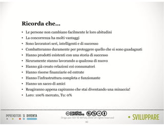 Ricorda che…
• Le persone non cambiano facilmente le loro abitudini
• La concorrenza ha molti vantaggi
• Sono lavoratori seri, intelligenti e di successo
• Combatteranno duramente per proteggere quello che si sono guadagnati
• Hanno prodotti esistenti con una storia di successo
• Sicuramente stanno lavorando a qualcosa di nuovo
• Hanno già creato relazioni coi consumatori
• Hanno risorse finanziarie ed entrate
• Hanno l’infrastruttura completa e funzionante
• Hanno un sacco di amici
• Reagiranno appena capiranno che stai diventando una minaccia!
• Loro: 100% mercato, Tu: 0%




                                         46
 