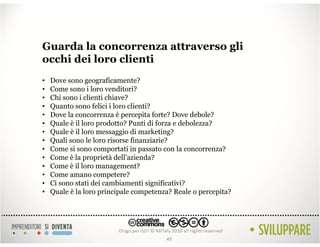 Guarda la concorrenza attraverso gli
occhi dei loro clienti
•   Dove sono geograficamente?
•   Come sono i loro venditori?
•   Chi sono i clienti chiave?
•   Quanto sono felici i loro clienti?
•   Dove la concorrenza è percepita forte? Dove debole?
•   Quale è il loro prodotto? Punti di forza e debolezza?
•   Quale è il loro messaggio di marketing?
•   Quali sono le loro risorse finanziarie?
•   Come si sono comportati in passato con la concorrenza?
•   Come è la proprietà dell’azienda?
•   Come è il loro management?
•   Come amano competere?
•   Ci sono stati dei cambiamenti significativi?
•   Quale è la loro principale competenza? Reale o percepita?




                                        49
 