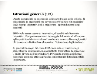 Istruzioni generali (1/2)
Questo documento ha lo scopo di delineare il telaio della lezione, di
evidenziare gli argomenti che devono essere trattati e di suggerire
degli esempi interattivi utili a migliorare l’apprendimento degli
studenti.

ISD! vuole essere un corso innovativo, di qualità ed altamente
interattivo. Per questo motivo si incoraggia il docente ad affiancare
agli aspetti teorici convenzionali un elevato numero di esempi pratici
oltre a cercare di stimolare al massimo l’interazione degli studenti.

In generale lo scopo del corso ISD! è non solo di trasferire agli
studenti delle conoscenze, ma soprattutto trasmettere l’approccio e
il punto di vista dell’imprenditore. Per questo motivo esperienze
personali, esempi e attività pratiche sono ritenute di fondamentale
importanza.




                                    5
 