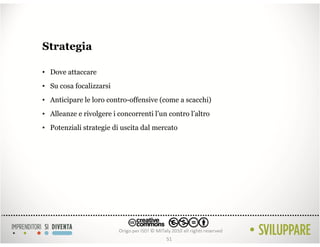 Strategia

• Dove attaccare
• Su cosa focalizzarsi
• Anticipare le loro contro-offensive (come a scacchi)
• Alleanze e rivolgere i concorrenti l’un contro l’altro
• Potenziali strategie di uscita dal mercato




                                         51
 