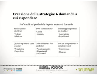 Creazione della strategia: 6 domande a
cui rispondere
      Profittabilità dipende dalle risposte a queste 6 domande
Perché questo            Dove saremo attivi?      Come raggiungeremo i
obiettivo?               •Clienti                 ns obiettivi?
•Visione                 •Mercato                 •Innovazione
•Missione                                         •Acquisizioni


Quando agiremo e a che   Cosa differenzia il ns   Con chi competeremo o
velocità?                prodotto?                collaboreremo?
•Tempistica              •Posizionamento          •Concorrenza
•Esecuzione              •Risposta dei            •Alleanze
                         concorrenti




                                           53
 
