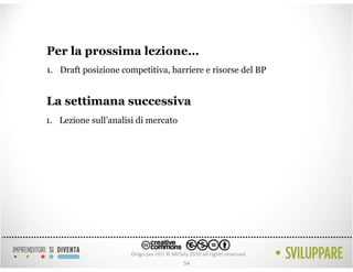 Per la prossima lezione…
1. Draft posizione competitiva, barriere e risorse del BP


La settimana successiva
1. Lezione sull’analisi di mercato




                                     54
 