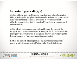 Istruzioni generali (2/2)
Ai docenti incaricati è richiesto un contributo creativo al progetto
ISD! superiore alla semplice creazione della lezione: nei punti chiave
della lezione viene richiesta la creazione di specifici elementi
didattici (esempi, giochi etc..) basati sull’esperienze e conoscenze del
docente stesso.

Agli studenti vengono assegnati ad ogni lezione dei compiti da
svolgere per la lezione successiva. E’ compito del docente incaricato
raccogliere gli homework e di assegnare il lavoro da svolgere per la
lezione successiva (indicato in questo documento).

Il ritiro dei compiti e l’assegnazione dei nuovi incarichi devono
essere svolti rigorosamente all’inizio e alla fine della lezione.




                                     6
 