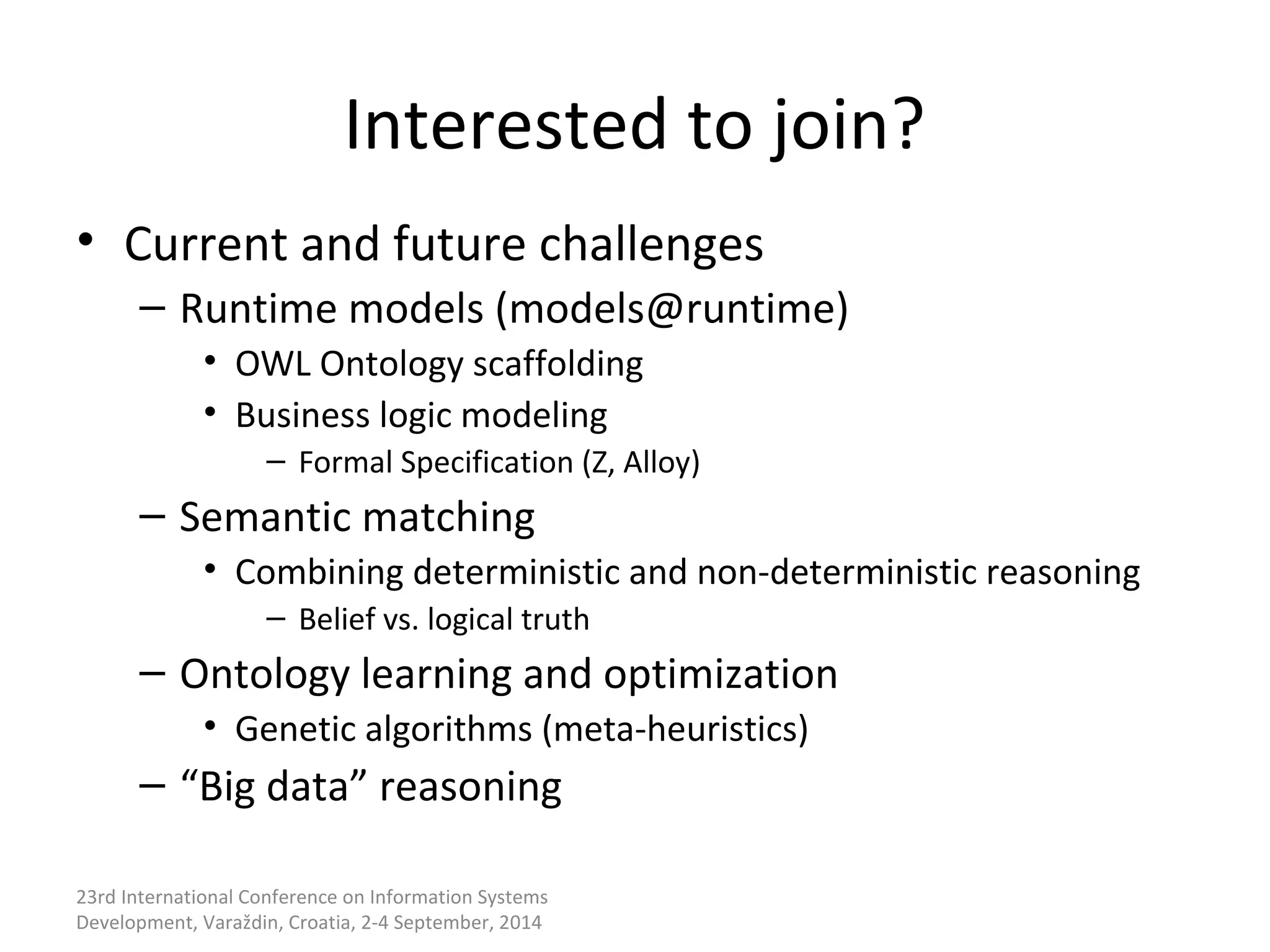 Interested to join? 
• Current and future challenges 
– Runtime models (models@runtime) 
• OWL Ontology scaffolding 
• Business logic modeling 
– Formal Specification (Z, Alloy) 
– Semantic matching 
• Combining deterministic and non-deterministic reasoning 
– Belief vs. logical truth 
– Ontology learning and optimization 
• Genetic algorithms (meta-heuristics) 
– “Big data” reasoning 
23rd International Conference on Information Systems 
Development, Varaždin, Croatia, 2-4 September, 2014 
 