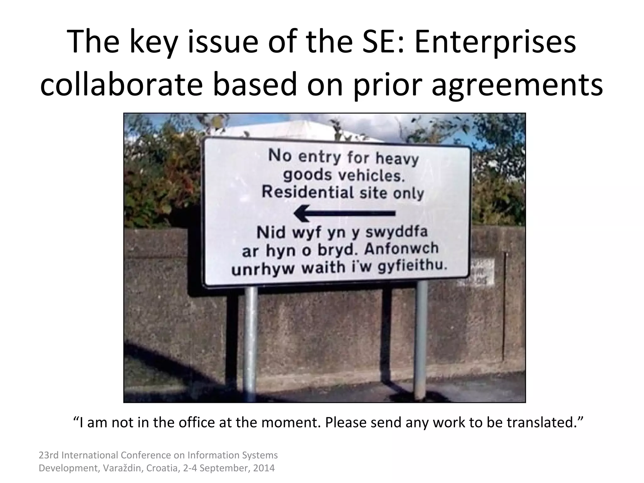 The key issue of the SE: Enterprises 
collaborate based on prior agreements 
“I am not in the office at the moment. Please send any work to be translated.” 
23rd International Conference on Information Systems 
Development, Varaždin, Croatia, 2-4 September, 2014 
 