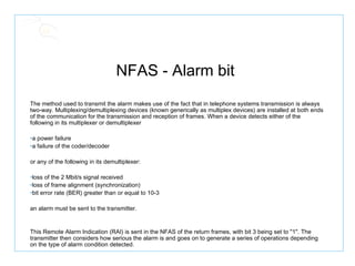NFAS - Alarm bit  The method used to transmit the alarm makes use of the fact that in telephone systems transmission is always two-way. Multiplexing/demultiplexing devices (known generically as multiplex devices) are installed at both ends of the communication for the transmission and reception of frames. When a device detects either of the following in its multiplexer or demultiplexer a power failure  a failure of the coder/decoder  or any of the following in its demultiplexer:  loss of the 2 Mbit/s signal received  loss of frame alignment (synchronization)  bit error rate (BER) greater than or equal to 10-3  an alarm must be sent to the transmitter. This Remote Alarm Indication (RAI) is sent in the NFAS of the return frames, with bit 3 being set to "1". The transmitter then considers how serious the alarm is and goes on to generate a series of operations depending on the type of alarm condition detected. 