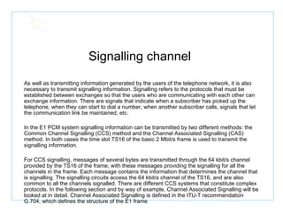 Signalling channel  As well as transmitting information generated by the users of the telephone network, it is also necessary to transmit signalling information. Signalling refers to the protocols that must be established between exchanges so that the users who are communicating with each other can exchange information. There are signals that indicate when a subscriber has picked up the telephone, when they can start to dial a number, when another subscriber calls, signals that let the communication link be maintained, etc.  In the E1 PCM system signalling information can be transmitted by two different methods: the Common Channel Signalling (CCS) method and the Channel Associated Signalling (CAS) method. In both cases the time slot TS16 of the basic 2 Mbit/s frame is used to transmit the signalling information.  For CCS signalling, messages of several bytes are transmitted through the 64 kbit/s channel provided by the TS16 of the frame, with these messages providing the signalling for all the channels in the frame. Each message contains the information that determines the channel that is signalling. The signalling circuits access the 64 kbit/s channel of the TS16, and are also common to all the channels signalled. There are different CCS systems that constitute complex protocols. In the following section and by way of example, Channel Associated Signalling will be looked at in detail. Channel Associated Signalling is defined in the ITU-T recommendation G.704, which defines the structure of the E1 frame 