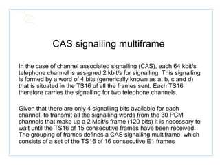 CAS signalling multiframe  In the case of channel associated signalling (CAS), each 64 kbit/s telephone channel is assigned 2 kbit/s for signalling. This signalling is formed by a word of 4 bits (generically known as a, b, c and d) that is situated in the TS16 of all the frames sent. Each TS16 therefore carries the signalling for two telephone channels. Given that there are only 4 signalling bits available for each channel, to transmit all the signalling words from the 30 PCM channels that make up a 2 Mbit/s frame (120 bits) it is necessary to wait until the TS16 of 15 consecutive frames have been received. The grouping of frames defines a CAS signalling multiframe, which consists of a set of the TS16 of 16 consecutive E1 frames 