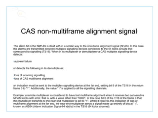 CAS non-multiframe alignment signal The alarm bit in the NMFAS is dealt with in a similar way to the non-frame alignment signal (NFAS). In this case, the alarms are transmitted between multiplex signalling devices connected to the 64 kbit/s circuits that correspond to signalling (TS16). When in its multiplexer or demultiplexer a CAS multiplex signalling device detects:  a power failure  or detects the following in its demultiplexer:  loss of incoming signalling  loss of CAS multiframe alignment  an indication must be sent to the multiplex signalling device at the far end, setting bit 6 of the TS16 in the return frame 0 to "1". Additionally, the value "1" is applied to all the signalling channels.  Example: a remote multiplexer is considered to have lost multiframe alignment when it receives two consecutive MFAS words with error, that is, with a value other than "0000". In this case bit 6 of the TI16 of the frame 0 that this multiplexer transmits to the near end multiplexer is set to "1". When it receives this indication of loss of multiframe alignment at the far end, the near end multiplexer sends a signal made up entirely of bits at "1", known as AIS64 (Alarm Indication Signal-64 kbit/s) in the TS16 (64 kbit/s channel). 