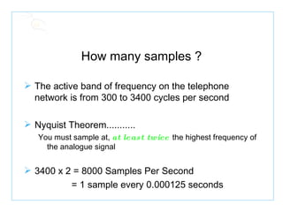 How many samples ? The active band of frequency on the telephone network is from 300 to 3400 cycles per second Nyquist Theorem........... You must sample at,  at least twice  the highest frequency of the analogue signal 3400 x 2   =   8000 Samples Per Second  = 1 sample every 0.000125 seconds 