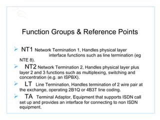 Function Groups & Reference Points NT1  Network Termination 1, Handles physical layer  interface functions such as line termination (eg NTE 8). NT2  Network Termination 2, Handles physical layer plus layer 2 and 3 functions such as multiplexing, switching and concentration (e.g. an ISPBX). LT   Line Termination, Handles termination of 2 wire pair at the exchange, operating 2B1Q or 4B3T line coding. TA   Terminal Adaptor, Equipment that supports ISDN call set up and provides an interface for connecting to non ISDN equipment. 