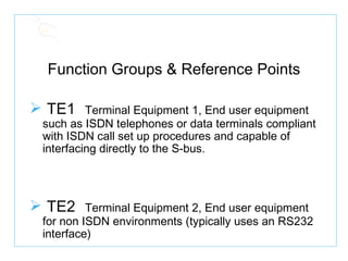 Function Groups & Reference Points TE1   Terminal Equipment 1, End user equipment such as ISDN telephones or data terminals compliant with ISDN call set up procedures and capable of interfacing directly to the S-bus. TE2   Terminal Equipment 2, End user equipment for non ISDN environments (typically uses an RS232 interface) 