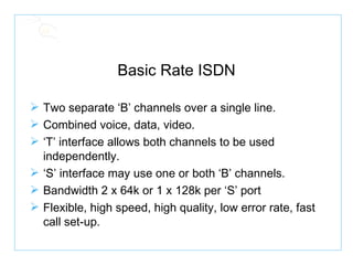 Basic Rate ISDN Two separate ‘B’ channels over a single line. Combined voice, data, video. ‘ T’ interface allows both channels to be used independently. ‘ S’ interface may use one or both ‘B’ channels. Bandwidth 2 x 64k or 1 x 128k per ‘S’ port Flexible, high speed, high quality, low error rate, fast call set-up. 