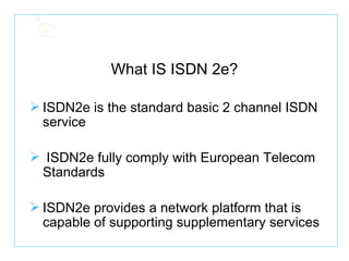 What IS ISDN 2e? ISDN2e is the standard basic 2 channel ISDN service ISDN2e fully comply with European Telecom Standards ISDN2e provides a network platform that is capable of supporting supplementary services 