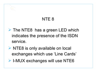 NTE 8 The NTE8  has a green LED which indicates the presence of the ISDN service. NTE8 is only available on local exchanges which use ‘Line Cards’ I-MUX exchanges will use NTE6 
