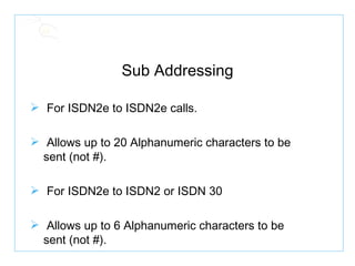 Sub Addressing For ISDN2e to ISDN2e calls. Allows up to 20 Alphanumeric characters to be  sent (not #). For ISDN2e to ISDN2 or ISDN 30 Allows up to 6 Alphanumeric characters to be  sent (not #). 