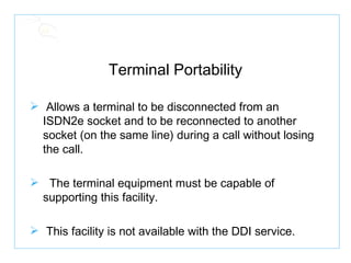 Terminal Portability Allows a terminal to be disconnected from an ISDN2e socket and to be reconnected to another socket (on the same line) during a call without losing the call. The terminal equipment must be capable of supporting this facility. This facility is not available with the DDI service. 