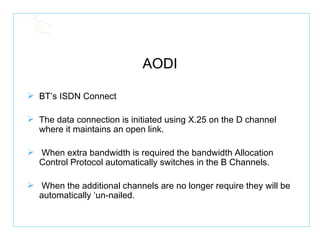 AODI BT’s ISDN Connect The data connection is initiated using X.25 on the D channel where it maintains an open link. When extra bandwidth is required the bandwidth Allocation Control Protocol automatically switches in the B Channels. When the additional channels are no longer require they will be automatically ‘un-nailed. 