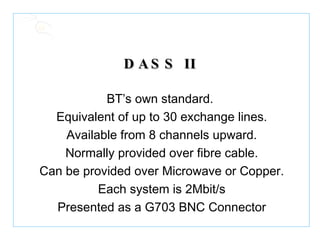 DASS II BT’s own standard. Equivalent of up to 30 exchange lines. Available from 8 channels upward. Normally provided over fibre cable. Can be provided over Microwave or Copper. Each system is 2Mbit/s Presented as a G703 BNC Connector 