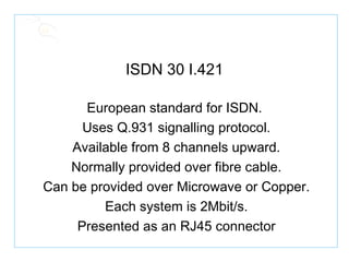 ISDN 30 I.421 European standard for ISDN. Uses Q.931 signalling protocol. Available from 8 channels upward. Normally provided over fibre cable. Can be provided over Microwave or Copper. Each system is 2Mbit/s. Presented as an RJ45 connector 