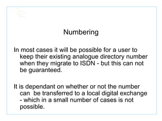 Numbering In most cases it will be possible for a user to keep their existing analogue directory number when they migrate to ISDN - but this can not be guaranteed. It is dependant on whether or not the number can  be transferred to a local digital exchange - which in a small number of cases is not possible. 