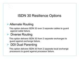 ISDN 30 Resilience Options Alternate Routing This option delivers ISDN 30 over 2 separate cables to guard  against cable failure. Diverse Routing This option delivers ISDN 30 from 2 separate exchanges to guard against exchange failure. DDI Dual Parenting This option delivers ISDN 30 from 2 separate local exchange processors to guard against processor failure. 