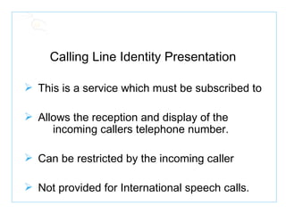 Calling Line Identity Presentation This is a service which must be subscribed to Allows the reception and display of the  incoming callers telephone number. Can be restricted by the incoming caller Not provided for International speech calls. 