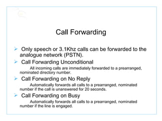 Call Forwarding Only speech or 3.1Khz calls can be forwarded to the analogue network (PSTN). Call Forwarding Unconditional All incoming calls are immediately forwarded to a prearranged,  nominated directory number. Call Forwarding on No Reply Automatically forwards all calls to a prearranged, nominated  number if the call is unanswered for 20 seconds. Call Forwarding on Busy Automatically forwards all calls to a prearranged, nominated  number if the line is engaged. 